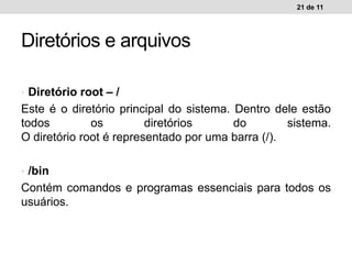 • Diretório root – /
Este é o diretório principal do sistema. Dentro dele estão
todos os diretórios do sistema.
O diretório root é representado por uma barra (/).
• /bin
Contém comandos e programas essenciais para todos os
usuários.
21 de 11
Diretórios e arquivos
 