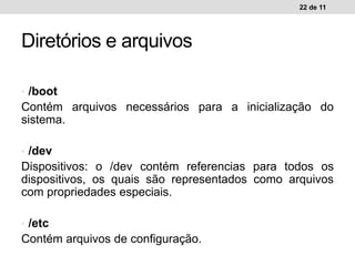 • /boot
Contém arquivos necessários para a inicialização do
sistema.
• /dev
Dispositivos: o /dev contém referencias para todos os
dispositivos, os quais são representados como arquivos
com propriedades especiais.
• /etc
Contém arquivos de configuração.
22 de 11
Diretórios e arquivos
 