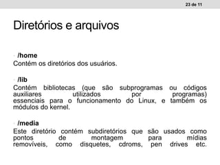 • /home
Contém os diretórios dos usuários.
• /lib
Contém bibliotecas (que são subprogramas ou códigos
auxiliares utilizados por programas)
essenciais para o funcionamento do Linux, e também os
módulos do kernel.
• /media
Este diretório contém subdiretórios que são usados como
pontos de montagem para mídias
removíveis, como disquetes, cdroms, pen drives etc.
23 de 11
Diretórios e arquivos
 
