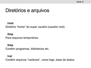 • /root
Diretório “home” do super usuário (usuário root).
• /tmp
Para arquivos temporários.
• /tmp
Contém programas, bibliotecas etc.
• /var
Contém arquivos “variáveis”, como logs, base de dados.
24 de 11
Diretórios e arquivos
 