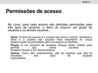 • No Linux, para cada arquivo são definidas permissões para
três tipos de usuários: o dono do arquivo, um grupo de
usuários e os demais usuários.
• Dono: O dono do arquivo é o usuário que criou o mesmo. Somente o
dono e o usuário root (usuário mais importante no Linux)
podem mudar as permissões para um arquivo ou diretório.
• ˆGrupo: E um conjunto de usuários. Grupos foram criados para
permitir que vários usuários ´
tivessem acesso a um mesmo arquivo.
• Outros: Como dito anteriormente, são os usuários que não se
encaixam nos tipos de usuários
supracitados.
25 de 11
Permissões de acesso
 