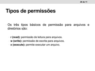 • Os três tipos básicos de permissão para arquivos e
diretórios são:
• r (read): permissão de leitura para arquivos.
• w (write): permissão de escrita para arquivos.
• x (execute): permite executar um arquivo.
26 de 11
Tipos de permissões
 