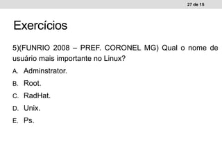 5)(FUNRIO 2008 – PREF. CORONEL MG) Qual o nome de
usuário mais importante no Linux?
A. Adminstrator.
B. Root.
C. RadHat.
D. Unix.
E. Ps.
27 de 15
Exercícios
 