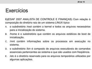 6)(ESAF 2007 ANALISTA DE CONTROLE E FINANÇAS) Com relação à
composição do diretório raiz de um sistema LINUX típico
A. o subdiretório /root contém o kernel e todos os arquivos necessários
para a inicialização do sistema.
B. /home é o subdiretório que contém os arquivos estáticos de boot de
inicialização.
C. /mnt contém informações sobre os processos em execução no
sistema.
D. o subdiretório /bin é composto de arquivos executáveis de comandos
essenciais pertencentes ao sistema e que são usados com freqüência.
E. /etc é o diretório reservado para os arquivos temporários utilizados por
algumas aplicações.
28 de 15
Exercícios
 