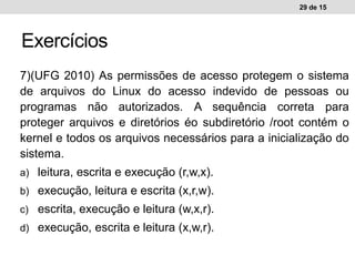 7)(UFG 2010) As permissões de acesso protegem o sistema
de arquivos do Linux do acesso indevido de pessoas ou
programas não autorizados. A sequência correta para
proteger arquivos e diretórios éo subdiretório /root contém o
kernel e todos os arquivos necessários para a inicialização do
sistema.
a) leitura, escrita e execução (r,w,x).
b) execução, leitura e escrita (x,r,w).
c) escrita, execução e leitura (w,x,r).
d) execução, escrita e leitura (x,w,r).
29 de 15
Exercícios
 