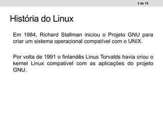 • Em 1984, Richard Stallman iniciou o Projeto GNU para
criar um sistema operacional compatível com o UNIX.
• Por volta de 1991 o finlandês Linus Torvalds havia criou o
kernel Linux compatível com as aplicações do projeto
GNU.
3 de 15
História do Linux
 