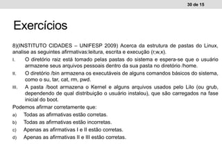 8)(INSTITUTO CIDADES – UNIFESP 2009) Acerca da estrutura de pastas do Linux,
analise as seguintes afirmativas:leitura, escrita e execução (r,w,x).
I. O diretório raiz está tomado pelas pastas do sistema e espera-se que o usuário
armazene seus arquivos pessoais dentro da sua pasta no diretório /home.
II. O diretório /bin armazena os executáveis de alguns comandos básicos do sistema,
como o su, tar, cat, rm, pwd.
III. A pasta /boot armazena o Kernel e alguns arquivos usados pelo Lilo (ou grub,
dependendo de qual distribuição o usuário instalou), que são carregados na fase
inicial do boot.
Podemos afirmar corretamente que:
a) Todas as afirmativas estão corretas.
b) Todas as afirmativas estão incorretas.
c) Apenas as afirmativas I e II estão corretas.
d) Apenas as afirmativas II e III estão corretas.
30 de 15
Exercícios
 
