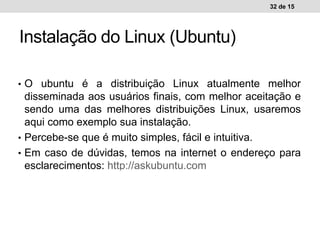 • O ubuntu é a distribuição Linux atualmente melhor
disseminada aos usuários finais, com melhor aceitação e
sendo uma das melhores distribuições Linux, usaremos
aqui como exemplo sua instalação.
• Percebe-se que é muito simples, fácil e intuitiva.
• Em caso de dúvidas, temos na internet o endereço para
esclarecimentos: http://askubuntu.com
32 de 15
Instalação do Linux (Ubuntu)
 