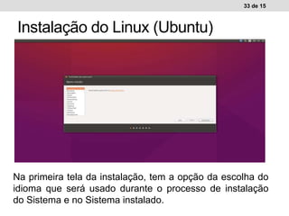 33 de 15
Instalação do Linux (Ubuntu)
Ambiente de trabalho WindowsAmbiente de trabalho Linux
Na primeira tela da instalação, tem a opção da escolha do
idioma que será usado durante o processo de instalação
do Sistema e no Sistema instalado.
 