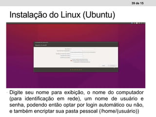 39 de 15
Instalação do Linux (Ubuntu)
Ambiente de trabalho WindowsAmbiente de trabalho Linux• Digite seu nome para exibição, o nome do computador
(para identificação em rede), um nome de usuário e
senha, podendo então optar por login automático ou não,
e também encriptar sua pasta pessoal (/home/(usuário))
 