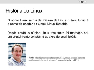 • O nome Linux surgiu da mistura de Linus + Unix. Linus é
o nome do criador do Linux, Linus Torvalds.
• Desde então, o núcleo Linux resultante foi marcado por
um crescimento constante através de sua história.
4 de 15
História do Linux
• Fonte: http://tecnologiaaberta.com.br/2015/01/linus-torvalds-comenta-
publicacao-de-falhas-do-windows/, acessado no dia 14/04/16.
 