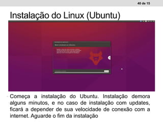 40 de 15
Instalação do Linux (Ubuntu)
Ambiente de trabalho WindowsAmbiente de trabalho Linux• Começa a instalação do Ubuntu. Instalação demora
alguns minutos, e no caso de instalação com updates,
ficará a depender de sua velocidade de conexão com a
internet. Aguarde o fim da instalação
 