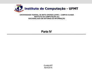 Parte IV
Cuiabá-MT
Abril/2016
UNIVERSIDADE FEDERAL DE MATO GROSSO (UFMT) – CAMPUS CUIABÁ
INSTITUTO DA COMPUTAÇÃO (IC)
BACHARELADO EM SISTEMAS DA INFORMAÇÃO
 