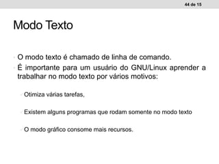 • O modo texto é chamado de linha de comando.
• É importante para um usuário do GNU/Linux aprender a
trabalhar no modo texto por vários motivos:
Otimiza várias tarefas,
Existem alguns programas que rodam somente no modo texto
O modo gráfico consome mais recursos.
44 de 15
Modo Texto
 