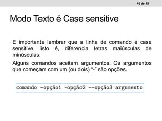 • E importante lembrar que a linha de comando é case
sensitive, isto é, diferencia letras maiúsculas de
minúsculas.
• Alguns comandos aceitam argumentos. Os argumentos
que começam com um (ou dois) “-” são opções.
46 de 15
Modo Texto é Case sensitive
 