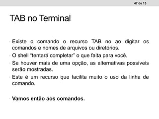 • Existe o comando o recurso TAB no ao digitar os
comandos e nomes de arquivos ou diretórios.
• O shell “tentará completar” o que falta para você.
• Se houver mais de uma opção, as alternativas possíveis
serão mostradas.
• Este é um recurso que facilita muito o uso da linha de
comando.
• Vamos então aos comandos.
47 de 15
TAB no Terminal
 