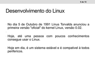 • No dia 5 de Outubro de 1991 Linus Torvalds anunciou a
primeira versão "oficial" do kernel Linux, versão 0.02.
•
• Hoje, até uma pessoa com poucos conhecimentos
consegue usar o Linux.
• Hoje em dia, é um sistema estável e é compativel à todos
perifericos.
5 de 15
Desenvolvimento do Linux
 