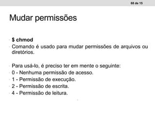 • $ chmod
• Comando é usado para mudar permissões de arquivos ou
diretórios.
• Para usá-lo, é preciso ter em mente o seguinte:
• 0 - Nenhuma permissão de acesso.
• 1 - Permissão de execução.
• 2 - Permissão de escrita.
• 4 - Permissão de leitura.
•
68 de 15
Mudar permissões
 