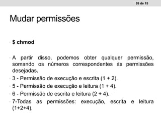 • $ chmod
• A partir disso, podemos obter qualquer permissão,
somando os números correspondentes às permissões
desejadas.
• 3 - Permissão de execução e escrita (1 + 2).
• 5 - Permissão de execução e leitura (1 + 4).
• 6 - Permissão de escrita e leitura (2 + 4).
• 7-Todas as permissões: execução, escrita e leitura
(1+2+4).
69 de 15
Mudar permissões
 