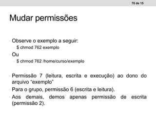 • Observe o exemplo a seguir:
• $ chmod 762 exemplo
• Ou
• $ chmod 762 /home/curso/exemplo
• Permissão 7 (leitura, escrita e execução) ao dono do
arquivo “exemplo”
• Para o grupo, permissão 6 (escrita e leitura).
• Aos demais, demos apenas permissão de escrita
(permissão 2).
70 de 15
Mudar permissões
 
