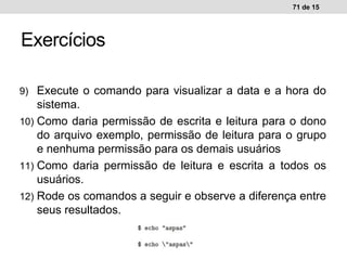 9) Execute o comando para visualizar a data e a hora do
sistema.
10) Como daria permissão de escrita e leitura para o dono
do arquivo exemplo, permissão de leitura para o grupo
e nenhuma permissão para os demais usuários
11) Como daria permissão de leitura e escrita a todos os
usuários.
12) Rode os comandos a seguir e observe a diferença entre
seus resultados.
71 de 15
Exercícios
 