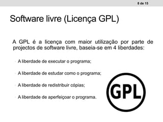 A GPL é a licença com maior utilização por parte de
projectos de software livre, baseia-se em 4 liberdades:
• A liberdade de executar o programa;
• A liberdade de estudar como o programa;
• A liberdade de redistribuir cópias;
• A liberdade de aperfeiçoar o programa.
8 de 15
Software livre (Licença GPL)
 