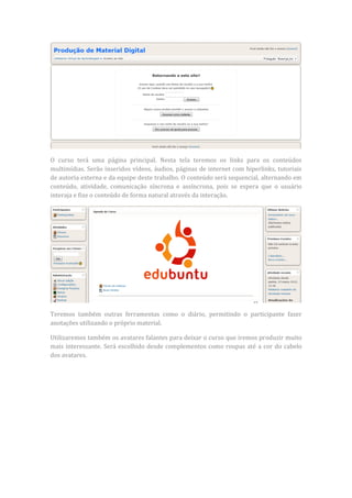 O curso terá uma página principal. Nesta tela teremos os links para os conteúdos
multimídias. Serão inseridos vídeos, áudios, páginas de internet com hiperlinks, tutoriais
de autoria externa e da equipe deste trabalho. O conteúdo será sequencial, alternando em
conteúdo, atividade, comunicação síncrona e assíncrona, pois se espera que o usuário
interaja e fixe o conteúdo de forma natural através da interação.




Teremos também outras ferramentas como o diário, permitindo o participante fazer
anotações utilizando o próprio material.

Utilizaremos também os avatares falantes para deixar o curso que iremos produzir muito
mais interessante. Será escolhido desde complementos como roupas até a cor do cabelo
dos avatares.
 