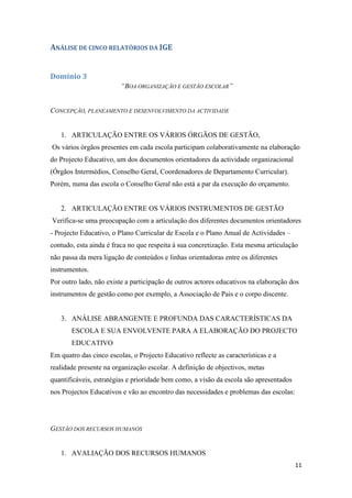 ANÁLISE DE CINCO RELATÓRIOS DA IGE
Domínio 3
“BOA ORGANIZAÇÃO E GESTÃO ESCOLAR”

CONCEPÇÃO, PLANEAMENTO E DESENVOLVIMENTO DA ACTIVIDADE

1. ARTICULAÇÃO ENTRE OS VÁRIOS ÓRGÃOS DE GESTÃO,
Os vários órgãos presentes em cada escola participam colaborativamente na elaboração
do Projecto Educativo, um dos documentos orientadores da actividade organizacional
(Órgãos Intermédios, Conselho Geral, Coordenadores de Departamento Curricular).
Porém, numa das escola o Conselho Geral não está a par da execução do orçamento.

2. ARTICULAÇÃO ENTRE OS VÁRIOS INSTRUMENTOS DE GESTÃO
Verifica-se uma preocupação com a articulação dos diferentes documentos orientadores
- Projecto Educativo, o Plano Curricular de Escola e o Plano Anual de Actividades –
contudo, esta ainda é fraca no que respeita à sua concretização. Esta mesma articulação
não passa da mera ligação de conteúdos e linhas orientadoras entre os diferentes
instrumentos.
Por outro lado, não existe a participação de outros actores educativos na elaboração dos
instrumentos de gestão como por exemplo, a Associação de Pais e o corpo discente.

3. ANÁLISE ABRANGENTE E PROFUNDA DAS CARACTERÍSTICAS DA
ESCOLA E SUA ENVOLVENTE PARA A ELABORAÇÃO DO PROJECTO
EDUCATIVO
Em quatro das cinco escolas, o Projecto Educativo reflecte as características e a
realidade presente na organização escolar. A definição de objectivos, metas
quantificáveis, estratégias e prioridade bem como, a visão da escola são apresentados
nos Projectos Educativos e vão ao encontro das necessidades e problemas das escolas:

GESTÃO DOS RECURSOS HUMANOS

1. AVALIAÇÃO DOS RECURSOS HUMANOS
11

 