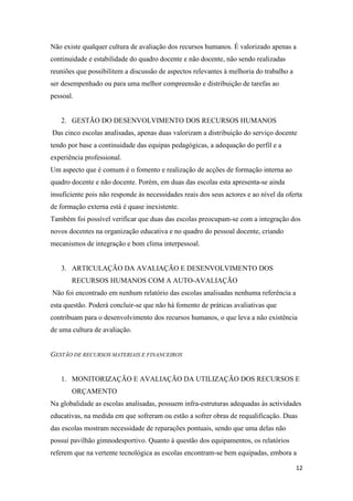 Não existe qualquer cultura de avaliação dos recursos humanos. É valorizado apenas a
continuidade e estabilidade do quadro docente e não docente, não sendo realizadas
reuniões que possibilitem a discussão de aspectos relevantes à melhoria do trabalho a
ser desempenhado ou para uma melhor compreensão e distribuição de tarefas ao
pessoal.

2. GESTÃO DO DESENVOLVIMENTO DOS RECURSOS HUMANOS
Das cinco escolas analisadas, apenas duas valorizam a distribuição do serviço docente
tendo por base a continuidade das equipas pedagógicas, a adequação do perfil e a
experiência professional.
Um aspecto que é comum é o fomento e realização de acções de formação interna ao
quadro docente e não docente. Porém, em duas das escolas esta apresenta-se ainda
insuficiente pois não responde às necessidades reais dos seus actores e ao nível da oferta
de formação externa está é quase inexistente.
Também foi possível verificar que duas das escolas preocupam-se com a integração dos
novos docentes na organização educativa e no quadro do pessoal docente, criando
mecanismos de integração e bom clima interpessoal.

3. ARTICULAÇÃO DA AVALIAÇÃO E DESENVOLVIMENTO DOS
RECURSOS HUMANOS COM A AUTO-AVALIAÇÃO
Não foi encontrado em nenhum relatório das escolas analisadas nenhuma referência a
esta questão. Poderá concluir-se que não há fomento de práticas avaliativas que
contribuam para o desenvolvimento dos recursos humanos, o que leva a não existência
de uma cultura de avaliação.

GESTÃO DE RECURSOS MATERIAIS E FINANCEIROS

1. MONITORIZAÇÃO E AVALIAÇÃO DA UTILIZAÇÃO DOS RECURSOS E
ORÇAMENTO
Na globalidade as escolas analisadas, possuem infra-estruturas adequadas às actividades
educativas, na medida em que sofreram ou estão a sofrer obras de requalificação. Duas
das escolas mostram necessidade de reparações pontuais, sendo que uma delas não
possui pavilhão gimnodesportivo. Quanto á questão dos equipamentos, os relatórios
referem que na vertente tecnológica as escolas encontram-se bem equipadas, embora a
12

 