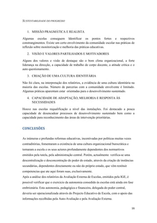 SUSTENTABILIDADE DO PROGRESSO

1. MISSÃO PRAGMÁTICA E REALISTA
Algumas escolas conseguem Identificar os pontos fortes e respectivos
constrangimentos. Existe um certo envolvimento da comunidade escolar nas práticas de
reflexão sobre monitorização e melhoria das práticas educativas.
2. VISÃO E VALORES PARTILHADOS E MOTIVADORES
Alguns dos valores e visão de destaque são o bom clima organizacional, a forte
liderança na direcção, a capacidade de trabalho de corpo docente, a atitude crítica e o
auto questionamento.
3. CRIAÇÃO DE UMA CULTURA IDENTITÁRIA
Não foi clara, na interpretação dos relatórios, a evidência de uma cultura identitária na
maioria das escolas. Número de parcerias com a comunidade envolvente é limitado.
Algumas práticas aparentam estar orientadas para o desenvolvimento sustentado.
4. CAPACIDADE DE ADAPTAÇÃO, MELHORIA E RESPOSTA ÀS
NECESSIDADES
Houve nas escolas requalificação a nível das instalações. Foi destacado a pouca
capacidade de desencadear processos de desenvolvimento sustentado bem como a
capacidade para reconhecimento das áreas de intervenção prioritárias.

CONCLUSÕES
As inúmeras e profundas reformas educativas, incentivadas por políticas muitas vezes
contraditórias, fomentaram a existência de uma cultura organizacional burocrática e
tornaram a escola e os seus actores profundamente dependentes dos normartivos
emitidos pela tutela, pela administração central. Porém, actualmente verifica-se uma
descentralização e desconcentração do poder do estado, através da criação de instâncias
secundárias, dependentes directamente ou não do próprio estado, que vêm restituir
competencias que ate aqui foram suas, exclusivamente.
Após a análise dos relatórios da Avaliação Externa de Escolas, emitidos pela IGE, é
possivel verificar que o exercicio da autonomia consedido às escolas está ainda em fase
embrionária. Esta autonomia, pedagógica e financeira, delegada do poder central,
deveria ser operacionalizada através do Projecto Educativo de Escola, com o apoio das
informações recolhidas pela Auto-Avaliação e pela Avaliação Externa.
16

 
