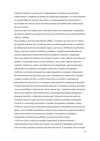 O Projecto Educativo permite gerir as dependências na medida em que introduz
conhecimentos e competências próprias da organização adequando o seu funcionamento
às especificidades do contexto, bem como, a compreendenção das características e
necessidades do contexto, desenvolvendo estratégias de rentabilização e dinamização
dos seus recursos.
Parece-nos que esta situação é provocada pela ausência de compreenção e apropriação
das politicas educativas por parte das escolas, que não promove uma cultura de partilha,
reflexão e diálogo.
Neste sentido, e tal como refere Barroso (2006), a existência de vários níveis e formas
de regulação originam, por um lado, processos de sedimentação normativa, resultantes
da sobreposição de diversas orientações legais e, por outro, o hibridismo das diferentes
lógicas, discursos e práticas, tornando-as ambíguas, e quando operacionalizadas em
contexto organizacional apresentam efeitos secundários, colaterais e inesperados.
Atraves da análise dos relatórios de Avaliação Externa, é clara a falta de uma cultura de
partilha e comunicação entre os actores educativos, bem como a falta de cultura de
avaliação. Verifica-se, ainda, a inexistência de uma apropriação, operacionalização e
mobilização dos resultados da avaliação externa para a melhoria da qualidade.
Verifica-se a crescente articulação dos órgãos de gestão na concepção e planeamento
dos instrumentos de gestão, bem como, com a articulação dos instrumentos de gestão
contudo, na prática tal não se verifica. Porém, não existe ainda a valorização da
participação de outros actores na concepção e planeamento dos instrumentos de gestão
O desenvolvimento dos recursos humanos ainda não é um processo coerente, articulado
com as necessidades e interesses dos actores educativops. A gestão do desenvolvimento
dos recursos humanos é feita tendo por base continuidade das equipas pedagógicas, a
adequação do perfil e a experiência professional. O desenvolvimento de acções de
formação interna em todas as escolas analisadas embora consideradas insuficientes.
Verifica-se a valorização das politicas e medidas qua garantam a equidade e justiça.
Verifica-se uma crescente valorização da participação da comunidade nos processos de
gestão e nas actividades quotidianas escolares, porém, ainda muito áquem do desejável.
Estes actores educativos deveriam ser encarados como parceiros estratégicos,
empenhados na melhoria da qualidade e no desenvolvimento escolar.
A IGE tem vindo a realizar um trabalho fundamental no desenvolvimento e
implementação de uma cultura de avaliação e de melhoria da qualidade, porém ainda
existe um longo caminho a percorrer por parte das escolas. É necessário criar um tempo
17

 