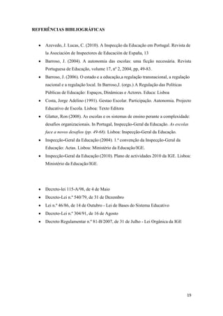 REFERÊNCIAS BIBLIOGRÁFICAS

Azevedo, J. Lucas, C. (2010). A Inspecção da Educação em Portugal. Revista de
la Asociación de Inspectores de Educación de España, 13
Barroso, J. (2004). A autonomia das escolas: uma ficção necessária. Revista
Portuguesa de Educação, volume 17, nº 2, 2004, pp, 49-83.
Barroso, J. (2006). O estado e a educação,a regulação transnacional, a regulação
nacional e a regulação local. In Barroso,J. (orgs.) A Regulação das Políticas
Públicas de Educação: Espaços, Dinâmicas e Actores. Educa: Lisboa
Costa, Jorge Adelino (1991). Gestao Escolar. Participação. Autonomia. Projecto
Educativo de Escola. Lisboa: Texto Editora
Glatter, Ron (2008). As escolas e os sistemas de ensino perante a complexidade:
desafios organizacionais. In Portugal, Inspecção-Geral da Educação. As escolas
face a novos desafios (pp. 49-68). Lisboa: Inspecção-Geral da Educação.
Inspecção-Geral da Educação (2004). 1.ª convenção da Inspecção-Geral da
Educação: Actas. Lisboa: Ministério da Educação/IGE.
Inspecção-Geral da Educação (2010). Plano de actividades 2010 da IGE. Lisboa:
Ministério da Educação/IGE.

Decreto-lei 115-A/98, de 4 de Maio
Decreto-Lei n.º 540/79, de 31 de Dezembro
Lei n.º 46/86, de 14 de Outubro - Lei de Bases do Sistema Educativo
Decreto-Lei n.º 304/91, de 16 de Agosto
Decreto Regulamentar n.º 81-B/2007, de 31 de Julho - Lei Orgânica da IGE

19

 