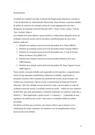INTRODUÇÃO
No âmbito da Unidade Curricular Avaliação das Organizações Educativas, inserida no
1º ano do Mestrado em Administração Educacional, desenvolvemos o presente trabalho
de análise de relatórios de avaliação externa de escolas/agrupamentos das cinco
Delegações da Inspecção-Geral da Educação (IGE) - Norte, Centro, Lisboa e Vale do
Tejo, Alentejo, Algarve.
Este trabalho tem como objectivo operacionalizar o conhecimento adquirido acerca da
avaliação externa de escolas, através da análise e problematização de cinco casos
práticos sendo eles:
1. Relatório de avaliação externa da Escola Secundária de S. Pedro (DREN)
2. Relatório de avaliação externa da Escola Secundária Jaime Cortesão (DREC)
3. Relatório de avaliação externa da Escola Secundária com 3º ciclo do Ensino
Básico de Matias Aires (DRELVT)
4. Relatório de avaliação externa da Escola Secundária Hortência de Castro
(DREAlentejo)
5. Relatório de avaliação externa da Escola Secundária Dr. Jorge Augusto Correia
(DREAlgarve)
Neste sentido, o presente trabalho está organizado em três capítulos: o enquadramento
teórico (I) que apresenta a problemática subjacente ao trabalho, explicitando os
principais conceitos sobre a temática da autonomia das escolas, da governança e dos
modelos que caracterizam o tipo de escola; a caracterização da Inspecção-Geral da
Educação - IGE (II), entidade essa que desenvolve toda a sua actividade em redor da
avaliação externa de escolas; a avaliação externa de escolas – análise de cinco relatórios
da IGE (III), aqui serão apresentados os domínios analisados nos relatórios sendo eles, o
domínio 3 - “Boa organização e gestão escolar” e o domínio 5 – “Capacidade de autoregulação e de melhoria das escolas”, bem como, os resultados obtidos da análise
pretendida.
Por último será feita uma conclusão, uma síntese reflexiva que se basear-se-á na
interpretação dos dados analisados nos relatórios à luz do enquadramento teórico
desenvolvido neste trabalho.

3

 