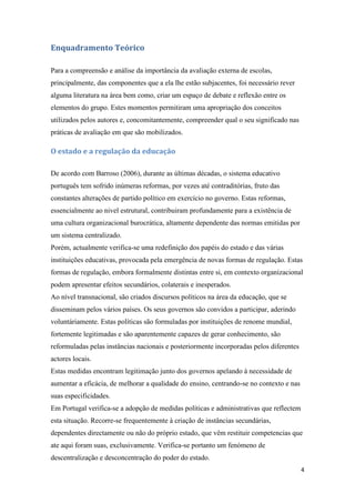 Enquadramento Teórico
Para a compreensão e análise da importância da avaliação externa de escolas,
principalmente, das componentes que a ela lhe estão subjacentes, foi necessário rever
alguma literatura na área bem como, criar um espaço de debate e reflexão entre os
elementos do grupo. Estes momentos permitiram uma apropriação dos conceitos
utilizados pelos autores e, concomitantemente, compreender qual o seu significado nas
práticas de avaliação em que são mobilizados.

O estado e a regulação da educação
De acordo com Barroso (2006), durante as últimas décadas, o sistema educativo
português tem sofrido inúmeras reformas, por vezes até contraditórias, fruto das
constantes alterações de partido político em exercício no governo. Estas reformas,
essencialmente ao nivel estrutural, contribuiram profundamente para a existência de
uma cultura organizacional burocrática, altamente dependente das normas emitidas por
um sistema centralizado.
Porém, actualmente verifica-se uma redefinição dos papéis do estado e das várias
instituições educativas, provocada pela emergência de novas formas de regulação. Estas
formas de regulação, embora formalmente distintas entre si, em contexto organizacional
podem apresentar efeitos secundários, colaterais e inesperados.
Ao nível transnacional, são criados discursos políticos na área da educação, que se
disseminam pelos vários países. Os seus governos são convidos a participar, aderindo
voluntáriamente. Estas políticas são formuladas por instituições de renome mundial,
fortemente legitimadas e são aparentemente capazes de gerar conhecimento, são
reformuladas pelas instâncias nacionais e posteriormente incorporadas pelos diferentes
actores locais.
Estas medidas encontram legitimação junto dos governos apelando à necessidade de
aumentar a eficácia, de melhorar a qualidade do ensino, centrando-se no contexto e nas
suas especificidades.
Em Portugal verifica-se a adopção de medidas políticas e administrativas que reflectem
esta situação. Recorre-se frequentemente à criação de instâncias secundárias,
dependentes directamente ou não do próprio estado, que vêm restituir competencias que
ate aqui foram suas, exclusivamente. Verifica-se portanto um fenómeno de
descentralização e desconcentração do poder do estado.
4

 