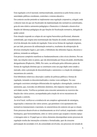 Esta regulação a nível nacional, institucionalizada, caracteriza-se pela forma como as
autoridades públicas coordenam, controlam o sistema educativo.
Em contexto escolar pretende-se implementar uma regulação corporativa, colegial, onde
o director mais do que um fiscalizador da implementação dos normativos centralizados,
goza de uma relativa autonomia pedagógica e financeira e é chamado a desenvolver
funções de liderança pedagógica do que funções de fiscalização normativa, delegada do
poder central.
Esta situação responde ao colapso de um regime burocrático profissional, altamente
centralizado, que origina uma reestruturação das funções do estado, nomeadamente ao
nível da alteração dos modos de regulação. Estas novas formas de regulação originam,
por um lado, processos de sedimentação normativa, resultantes da sobreposição de
diversas orientações legais e, por outro, o hibridismo das diferentes lógicas, discursos e
práticas, tornando-as ambíguas.
Este processo compósito manifesta-se fundamentalmente a dois níveis distintos. Por um
lado, nas relações entre os países, que são determinadas por forças de poder, distribuídas
desigualmente (Popkewitz, 2000). Por outro, na utilização pelos diferentes países de
formas de regulação distintas que se constituem como um jogo duplo entre estado e
mercado, entre a promoção de descentralização e autonomia e a criação de estratégias e
mecanismos de controlo.
Este hibridismo relativiza a descrição e análise de políticas públicas e formas de
regulação, tornando-os descontextualizados e muitas vezes ambíguos. No caso
português coexistem estratégias diferenciadas de regulação e desregulação, controlo e
autonomia, que, exercidas em diferentes domínios, têm impactos imprevistos na
actividade escolar. Verifica-se portanto uma crescente autonomia no exercício das
funções dos vários actores, acompanhadas pela criação de novos mecanismos de
regulação e controlo.
Ao nível local, verifica-se a existência de um complexo aglomerado de estratégias,
negociações e interesses dos vários actores, que permitem o (re) ajustamento dos
normativos transnacionais e nacionais, às características do contexto em que se situam.
Estes processos desenvolvem-se simultaneamente ao nível vertical, respeitando a ordem
hierárquica, quer horizontalmente, entre os vários actores que ocupam o mesmo espaço
e interagem entre si. O papel que os vários elementos desempenham nestes processos de
regulação resulta das interacções existentes e formalizadas, quer da crescente
participação da sociedade civil, da comunidade envolvente, nos processos de tomada de
5

 