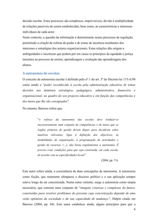 decisão escolar. Estes processos são complexos, imprevisíveis, devido à multiplicidade
de relações passiveis de serem estabelecidas, bem como, às características e interesses
individuais de cada actor.
Neste contexto, a questão da informação é determinante nestes processos de regulação,
permitindo a criação de esferas de poder e de zonas de incerteza resultantes dos
interesses e estratégias dos actores organizacionais. Estas relações dão origem a
ambiguidades e incertezas que podem por em causa os princípios de equidade e justiça
inerentes ao processo de ensino, aprendizagem e avaliação das aprendizagens dos
alunos.

A autonomia de escolas
O conceito de autonomia escolar é definido pelo nº 1 do art. 3º do Decreto-lei 115-A/98
como sendo o “poder reconhecido à escola pela administração educativa de tomar
decisões nos domínios estratégico, pedagógico, administrativo, financeiro e
organizacional, no quadro do seu projecto educativo e em função das competências e
dos meios que lhe são consignados”.
No entanto, Barroso refere que,
“o

reforço

da

autonomia

das

escolas

deve

traduzir-se

necessariamente num conjunto de competências e de meios que os
órgãos próprios de gestão devem dispor para decidirem sobre
matérias

relevantes,

ligas

à

definição

dos

objectivos,

às

modalidades de organização, à programação de actividades e
gestão de recursos. (…), não basta regulamentar a autonomia. É
preciso criar condições para que seja construída, em cada escola,
de acordo com as especificidades locais”.
(2004, pp. 71).

Este autor refere ainda, a coexistência de duas concepções de autonomia. A autonomia
como ficção, que raramente ultrapassa o discurso político e a sua aplicação sempre
esteve longe da ser concretizada. Numa outra vertente, surge a autonomia como utopia
necessária, que consiste num conjunto de “imagens criativas e complexas do futuro,
construídas para resolver problemas do presente cuja concretização depende de uma
visão optimista da sociedade e da sua capacidade de mudança.”, Halpin citado em
Barroso (2004, pp. 68). Este autor estabelece ainda, alguns princípios para que a
6

 