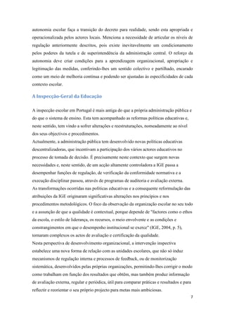 autonomia escolar faça a transição do decreto para realidade, sendo esta apropriada e
operacionalizada pelos actores locais. Menciona a necessidade de articular os níveis de
regulação anteriormente descritos, pois existe inevitavelmente um condicionamento
pelos poderes da tutela e de superintendência da administração central. O reforço da
autonomia deve criar condições para a aprendizagem organizacional, apropriação e
legitimação das medidas, conferindo-lhes um sentido colectivo e partilhado, encarado
como um meio de melhoria contínua e podendo ser ajustadas às especificidades de cada
contexto escolar.

A Inspecção-Geral da Educação
A inspecção escolar em Portugal é mais antiga do que a própria administração pública e
do que o sistema de ensino. Esta tem acompanhado as reformas políticas educativas e,
neste sentido, tem vindo a sofrer alterações e reestruturações, nomeadamente ao nível
dos seus objectivos e procedimentos.
Actualmente, a administração pública tem desenvolvido novas políticas educativas
descentralizadoras, que incentivam a participação dos vários actores educativos no
processo de tomada de decisão. É precisamente neste contexto que surgem novas
necessidades e, neste sentido, de um acção altamente controladora a IGE passa a
desempenhar funções de regulação, de verificação da conformidade normativa e a
execução disciplinar passou, através de programas de auditoria e avaliação externa.
As transformações ocorridas nas políticas educativas e a consequente reformulação das
atribuições da IGE originaram significativas alterações nos princípios e nos
procedimentos metodológicos. O foco da observação da organização escolar no seu todo
e a assunção de que a qualidade é contextual, porque depende de "factores como o ethos
da escola, o estilo de liderança, os recursos, o meio envolvente e as condições e
constrangimentos em que o desempenho institucional se exerce" (IGE, 2004, p. 5),
tornaram complexos os actos de avaliação e certificação da qualidade.
Nesta perspectiva de desenvolvimento organizacional, a intervenção inspectiva
estabelece uma nova forma de relação com as unidades escolares, que não só induz
mecanismos de regulação interna e processos de feedback, ou de monitorização
sistemática, desenvolvidos pelas próprias organizações, permitindo-lhes corrigir o modo
como trabalham em função dos resultados que obtêm, mas também produz informação
de avaliação externa, regular e periódica, útil para comparar práticas e resultados e para
reflectir e reorientar o seu próprio projecto para metas mais ambiciosas.
7

 