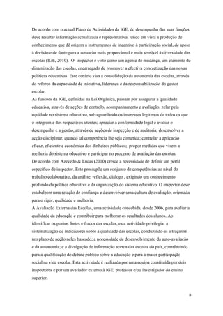 De acordo com o actual Plano de Actividades da IGE, do desempenho das suas funções
deve resultar informação actualizada e representativa, tendo em vista a produção de
conhecimento que dê origem a instrumentos de incentivo à participação social, de apoio
à decisão e de fonte para a actuação mais proporcional e mais sensível à diversidade das
escolas (IGE, 2010). O inspector é visto como um agente de mudança, um elemento de
dinamização das escolas, encarregado de promover a efectiva concretização das novas
políticas educativas. Este cenário visa a consolidação da autonomia das escolas, através
do reforço da capacidade de iniciativa, liderança e da responsabilização do gestor
escolar.
As funções da IGE, definidas na Lei Orgânica, passam por assegurar a qualidade
educativa, através de acções de controlo, acompanhamento e avaliação; zelar pela
equidade no sistema educativo, salvaguardando os interesses legítimos de todos os que
o integram e dos respectivos utentes; apreciar a conformidade legal e avaliar o
desempenho e a gestão, através de acções de inspecção e de auditoria; desenvolver a
acção disciplinar, quando tal competência lhe seja cometida; controlar a aplicação
eficaz, eficiente e económica dos dinheiros públicos; propor medidas que visem a
melhoria do sistema educativo e participar no processo de avaliação das escolas.
De acordo com Azevedo & Lucas (2010) cresce a necessidade de definir um perfil
específico de inspector. Este pressupõe um conjunto de competências ao nível do
trabalho colaborativo, da análise, reflexão, diálogo , exigindo um conhecimento
profundo da política educativa e da organização do sistema educativo. O inspector deve
estabelecer uma relação de confiança e desenvolver uma cultura de avaliação, orientada
para o rigor, qualidade e melhoria.
A Avaliação Externa das Escolas, uma actividade concebida, desde 2006, para avaliar a
qualidade da educação e contribuir para melhorar os resultados dos alunos. Ao
identificar os pontos fortes e fracos das escolas, esta actividade privilegia: a
sistematização de indicadores sobre a qualidade das escolas, conduzindo-as a traçarem
um plano de acção neles baseado; a necessidade de desenvolvimento da auto-avaliação
e da autonomia; e a divulgação de informação acerca das escolas do país, contribuindo
para a qualificação do debate público sobre a educação e para a maior participação
social na vida escolar. Esta actividade é realizada por uma equipa constituída por dois
inspectores e por um avaliador externo à IGE, professor e/ou investigador do ensino
superior.

8

 