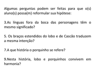 Algumas perguntas podem ser feitas para que o(s)
aluno(s) possa(m) reformular sua hipótese:

3.As línguas fora da boca das personagens têm o
mesmo significado?

5. Os braços estendidos do lobo e de Cascão traduzem
a mesma intenção?

7.A que história o porquinho se refere?

9.Nesta história, lobo e porquinhos convivem em
harmonia?
 