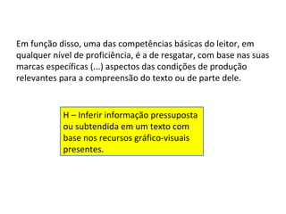 Em função disso, uma das competências básicas do leitor, em
qualquer nível de proficiência, é a de resgatar, com base nas suas
marcas específicas (...) aspectos das condições de produção
relevantes para a compreensão do texto ou de parte dele.


            H – Inferir informação pressuposta
            ou subtendida em um texto com
            base nos recursos gráfico-visuais
            presentes.
 