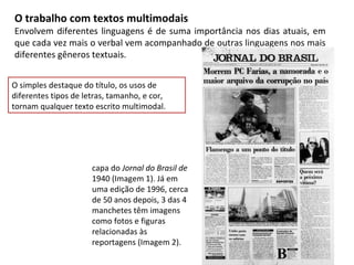 O trabalho com textos multimodais
Envolvem diferentes linguagens é de suma importância nos dias atuais, em
que cada vez mais o verbal vem acompanhado de outras linguagens nos mais
diferentes gêneros textuais.


O simples destaque do título, os usos de
diferentes tipos de letras, tamanho, e cor,
tornam qualquer texto escrito multimodal.




                      capa do Jornal do Brasil de
                      1940 (Imagem 1). Já em
                      uma edição de 1996, cerca
                      de 50 anos depois, 3 das 4
                      manchetes têm imagens
                      como fotos e figuras
                      relacionadas às
                      reportagens (Imagem 2).
 