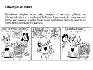 Estratégias de leitura

Estabelece relações entre texto, imagem e recursos gráficos, de
intertextualidade e a produção de inferências. A percepção do humor em uma
tirinha, por exemplo, envolve todas essas habilidades (além de acionar os
conhecimentos prévios em questão).
 