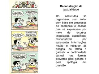 Reconstrução da
     textualidade

Os       conteúdos       se
organizam, num texto,
com base em processos
de coerência e coesão
que se expressam por
meio       de     recursos
linguísticos específicos,
responsáveis            por
apresentar informações
novas e resgatar as
antigas, de forma a
garantir a continuidade
textual     nas     formas
previstas pelo gênero e
pela      tipologia     em
questão.
 