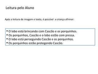 Leitura pelo Aluno

Após a leitura de imagem e texto, é possível a criança afirmar:



  O lobo está brincando com Cascão e os porquinhos.
  Os porquinhos, Cascão e o lobo estão com pressa.
  O lobo está perseguindo Cascão e os porquinhos.
  Os porquinhos estão protegendo Cascão.
 