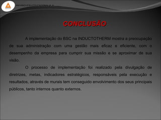 ANHANGUERA EDUCACIONAL S. A.




                                  CONCLUSÃO

         A implementação do BSC na INDUCTOTHERM mostra a preocupação
de sua administração com uma gestão mais eficaz e eficiente, com o
desempenho da empresa para cumprir sua missão e se aproximar de sua
visão.
         O processo de implementação foi realizado pela divulgação de
diretrizes, metas, indicadores estratégicos, responsáveis pela execução e
resultados, através de murais tem conseguido envolvimento dos seus principais
públicos, tanto internos quanto externos.
 