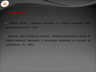 ANHANGUERA EDUCACIONAL S. A.




    BIBLIOGRAFIA



•   Herrero, Emílio – Balanced Scorecard e a Gestão Estratégica: Uma
abordagem prática, RJ – 2005.


• Rezende, José Francisco de Carvalho – Balanced Scorecard e a gestão do
Capital Intelectual: Alcançando a mensuração equilibrada na economia do
conhecimento , RJ – 2003.
 
