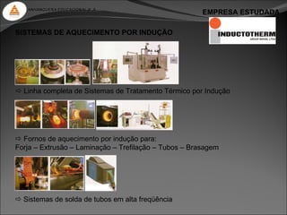 ANHANGUERA EDUCACIONAL S. A.
                                                       EMPRESA ESTUDADA

SISTEMAS DE AQUECIMENTO POR INDUÇÃO




 Linha completa de Sistemas de Tratamento Térmico por Indução




 Fornos de aquecimento por indução para:
Forja – Extrusão – Laminação – Trefilação – Tubos – Brasagem




 Sistemas de solda de tubos em alta freqüência
 