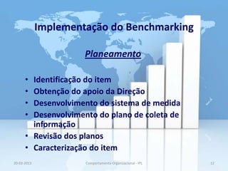 Implementação do Benchmarking

                      Planeamento

      • Identificação do item
      • Obtenção do apoio da Direção
      • Desenvolvimento do sistema de medida
      • Desenvolvimento do plano de coleta de
        informação
      • Revisão dos planos
      • Caracterização do item
20-03-2013            Comportamento Organizacional - IPL   12
 