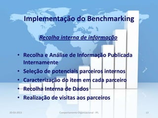 Implementação do Benchmarking

                 Recolha interna de informação

      • Recolha e Análise de Informação Publicada
        Internamente
      • Seleção de potenciais parceiros internos
      • Caracterização do item em cada parceiro
      • Recolha Interna de Dados
      • Realização de visitas aos parceiros

20-03-2013              Comportamento Organizacional - IPL   13
 