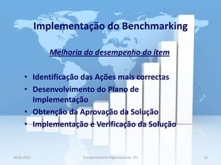 Implementação do Benchmarking

                Melhoria do desempenho do item

      • Identificação das Ações mais correctas
      • Desenvolvimento do Plano de
        Implementação
      • Obtenção da Aprovação da Solução
      • Implementação e Verificação da Solução


20-03-2013              Comportamento Organizacional - IPL   15
 
